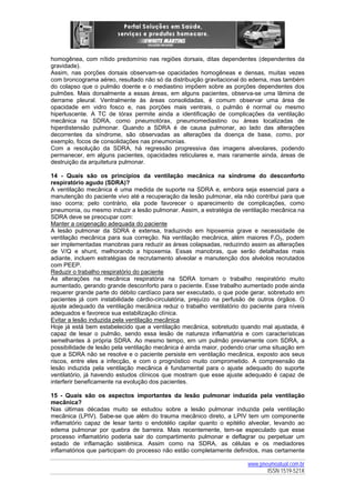 homogênea, com nítido predomínio nas regiões dorsais, ditas dependentes (dependentes da
gravidade).
Assim, nas porções dorsais observam-se opacidades homogêneas e densas, muitas vezes
com broncograma aéreo, resultado não só da distribuição gravitacional do edema, mas também
do colapso que o pulmão doente e o mediastino impõem sobre as porções dependentes dos
pulmões. Mais dorsalmente a essas áreas, em alguns pacientes, observa-se uma lâmina de
derrame pleural. Ventralmente às áreas consolidadas, é comum observar uma área de
opacidade em vidro fosco e, nas porções mais ventrais, o pulmão é normal ou mesmo
hiperluscente. A TC de tórax permite ainda a identificação de complicações da ventilação
mecânica na SDRA, como pneumotórax, pneumomediastino ou áreas localizadas de
hiperdistensão pulmonar. Quando a SDRA é de causa pulmonar, ao lado das alterações
decorrentes da síndrome, são observadas as alterações da doença de base, como, por
exemplo, focos de consolidações nas pneumonias.
Com a resolução da SDRA, há regressão progressiva das imagens alveolares, podendo
permanecer, em alguns pacientes, opacidades reticulares e, mais raramente ainda, áreas de
destruição da arquitetura pulmonar.
14 - Quais são os princípios da ventilação mecânica na síndrome do desconforto
respiratório agudo (SDRA)?
A ventilação mecânica é uma medida de suporte na SDRA e, embora seja essencial para a
manutenção do paciente vivo até a recuperação da lesão pulmonar, ela não contribui para que
isso ocorra; pelo contrário, ela pode favorecer o aparecimento de complicações, como
pneumonia, ou mesmo induzir a lesão pulmonar. Assim, a estratégia de ventilação mecânica na
SDRA deve se preocupar com:
Manter a oxigenação adequada do paciente
A lesão pulmonar da SDRA é extensa, traduzindo em hipoxemia grave e necessidade de
ventilação mecânica para sua correção. Na ventilação mecânica, além maiores FIO2, podem
ser implementadas manobras para reduzir as áreas colapsadas, reduzindo assim as alterações
de V/Q e shunt, melhorando a hipoxemia. Essas manobras, que serão detalhadas mais
adiante, incluem estratégias de recrutamento alveolar e manutenção dos alvéolos recrutados
com PEEP.
Reduzir o trabalho respiratório do paciente
As alterações na mecânica respiratória na SDRA tornam o trabalho respiratório muito
aumentado, gerando grande desconforto para o paciente. Esse trabalho aumentado pode ainda
requerer grande parte do débito cardíaco para ser executado, o que pode gerar, sobretudo em
pacientes já com instabilidade cárdio-circulatória, prejuízo na perfusão de outros órgãos. O
ajuste adequado da ventilação mecânica reduz o trabalho ventilatório do paciente para níveis
adequados e favorece sua estabilização clínica.
Evitar a lesão induzida pela ventilação mecânica
Hoje já está bem estabelecido que a ventilação mecânica, sobretudo quando mal ajustada, é
capaz de lesar o pulmão, sendo essa lesão de natureza inflamatória e com características
semelhantes à própria SDRA. Ao mesmo tempo, em um pulmão previamente com SDRA, a
possibilidade de lesão pela ventilação mecânica é ainda maior, podendo criar uma situação em
que a SDRA não se resolve e o paciente persiste em ventilação mecânica, exposto aos seus
riscos, entre eles a infecção, e com o prognóstico muito comprometido. A compreensão da
lesão induzida pela ventilação mecânica é fundamental para o ajuste adequado do suporte
ventilatório, já havendo estudos clínicos que mostram que esse ajuste adequado é capaz de
interferir beneficamente na evolução dos pacientes.
15 - Quais são os aspectos importantes da lesão pulmonar induzida pela ventilação
mecânica?
Nas últimas décadas muito se estudou sobre a lesão pulmonar induzida pela ventilação
mecânica (LPIV). Sabe-se que além do trauma mecânico direto, a LPIV tem um componente
inflamatório capaz de lesar tanto o endotélio capilar quanto o epitélio alveolar, levando ao
edema pulmonar por quebra de barreira. Mais recentemente, tem-se especulado que esse
processo inflamatório poderia sair do compartimento pulmonar e deflagrar ou perpetuar um
estado de inflamação sistêmica. Assim como na SDRA, as células e os mediadores
inflamatórios que participam do processo não estão completamente definidos, mas certamente
www.pneumoatual.com.br
ISSN 1519-521X

 