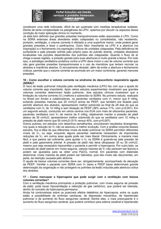 constituem uma rede imbricada, difícil de ser quebrada com medidas terapêuticas isoladas.
Diante de tanta complexidade na patogênese da LPIV, optamos por discutir os aspectos dessa
condição de maior aplicação clínica no momento.
Já está bem definido que grandes pressões transpulmonares estão associadas à LPIV. Como
na SDRA extensas áreas alveolares estão colapsadas ou consolidadas, não recebendo,
portanto, ventilação, o volume corrente é ofertado a uma superfície menor, onde poderá gerar
grandes pressões e lesar o parênquima. Outro fator importante na LPIV é a abertura (na
inspiração) e o fechamento (na expiração) cíclicos de unidades colapsadas. Pela deficiência de
surfactante e pela pressão sofrida pelo próprio peso do pulmão doente, unidades alveolares
localizadas nas porções dependentes dos pulmões são colapsadas. Quando o fluxo de ar
chega a essas regiões, a pressão gerada para suas aberturas é muito grande e lesiva. Por tudo
isso, a estratégia ventilatória protetora contra a LPIV deve incluir o uso de volume corrente que
não gere grandes pressões transpulmonares e o uso de manobras que tentam recrutar os
alvéolos e mantê-los abertos. O recrutamento alveolar, além de evitar a abertura e fechamento
cíclicos, permite que o volume corrente se acomode em um maior continente, gerando menores
pressões.
16 - Como escolher o volume corrente na síndrome do desconforto respiratório agudo
(SDRA)?
O risco de lesão pulmonar induzida pela ventilação mecânica (LPIV) faz com que o ajuste do
volume corrente seja importante. Após vários estudos experimentais mostrarem que grandes
volumes correntes determinam lesão pulmonar, dois estudos clínicos mostraram que a
limitação do volume corrente (VT) melhora a sobrevida na SDRA. No primeiro estudo, realizado
no Brasil por Amato e colaboradores, os pacientes ventilados com VT menor que 6 ml/kg,
evitando pressões maiores que 20 cmH2O acima da PEEP, que também era titulada para
permitir abertura dos alvéolos, apresentaram melhor sobrevida ao final de 28 dias do que os
ventilados com VT de 12 ml/kg e sem titulação da PEEP (38% versus 71%, com p<0,001). Em
um segundo estudo, conduzido em vários centros nos EUA com mais de oitocentos pacientes,
pacientes ventilados com VT de menos de 6 ml/kg, objetivando manter a pressão de platô
abaixo de 30 cmH2O, apresentaram melhor sobrevida do que os ventilados com 12 ml/kg e
pressão de platô menor que 50 cmH2O (31% versus 40%, com p=0,007).
Outros autores, em estudos com desenhos semelhantes, encontraram resultados divergentes,
nos quais a redução do VT não se associou a melhor evolução. Com a análise conjunta desses
estudos, fica a idéia de que diferentes níveis de lesão pulmonar na SDRA permitem diferentes
níveis de VT, ou seja, enquanto alguns pacientes realmente necessitam de importantes
reduções de VT, em outros esse ajuste pode ser mais liberal. Clinicamente, a maneira mais
fácil, e que parece ser suficiente, para ajustar o VT na SDRA é guiando-se pela pressão de
platô e pela gasometria arterial. A pressão de platô não deve ultrapassar 30 ou 35 cmH2O,
mesmo que seja necessário hipoventilar o paciente e permitir a hipercapnia. Por outro lado, se
a pressão de platô estiver em níveis seguros, valores maiores de VT não parecem ser lesivos e
podem ser ajustados para se obter uma PaCO2 normal. Em pacientes com distensão
abdominal, níveis maiores de platô podem ser tolerados, pois tais níveis são decorrentes, em
parte, da restrição causada pelo abdome.
O ajuste de baixos volumes correntes deve ser, obrigatoriamente, acompanhado de elevação
da PEEP. Ventilar o paciente com SDRA com VT baixo e PEEP baixa determinará grande
deterioração da oxigenação e não protegerá os pulmões da lesão induzida pela abertura cíclica
dos alvéolos.
17 - Como manusear a hipercapnia que pode surgir com a ventilação com baixos
volumes correntes?
Com a ventilação mecânica priorizando a proteção pulmonar, com níveis seguros de pressão
de platô, pode haver hipoventilação e retenção de gás carbônico, que poderá ser tolerada,
dentro do conceito de hipercapnia permissiva.
Ainda há controvérsias sobre os possíveis efeitos deletérios da hipercapnia, entre os quais
estão a possibilidade de arritmias cardíacas, de depressão miocárdica, de hipertensão
pulmonar e de aumento do fluxo sanguíneo cerebral. Dentre eles, o mais preocupante é o
aumento do fluxo sangüíneo cerebral, que poderá contribuir para edema cerebral e hipertensão
www.pneumoatual.com.br
ISSN 1519-521X

 
