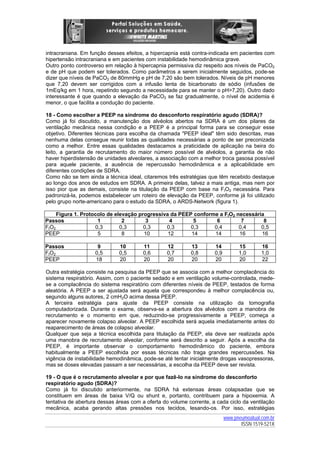 intracraniana. Em função desses efeitos, a hipercapnia está contra-indicada em pacientes com
hipertensão intracraniana e em pacientes com instabilidade hemodinâmica grave.
Outro ponto controverso em relação à hipercapnia permissiva diz respeito aos níveis de PaCO2
e de pH que podem ser tolerados. Como parâmetros a serem inicialmente seguidos, pode-se
dizer que níveis de PaCO2 de 80mmHg e pH de 7,20 são bem tolerados. Níveis de pH menores
que 7,20 devem ser corrigidos com a infusão lenta de bicarbonato de sódio (infusões de
1mEq/kg em 1 hora, repetindo segundo a necessidade para se manter o pH>7,20). Outro dado
interessante é que quando a elevação da PaCO2 se faz gradualmente, o nível de acidemia é
menor, o que facilita a condução do paciente.
18 - Como escolher a PEEP na síndrome do desconforto respiratório agudo (SDRA)?
Como já foi discutido, a manutenção dos alvéolos abertos na SDRA é um dos pilares da
ventilação mecânica nessa condição e a PEEP é a principal forma para se conseguir esse
objetivo. Diferentes técnicas para escolha da chamada "PEEP ideal" têm sido descritas, mas
nenhuma delas consegue reunir todas as qualidades necessárias a ponto de ser preconizada
como a melhor. Entre essas qualidades destacamos a praticidade de aplicação na beira do
leito, a garantia de recrutamento do maior número possível de alvéolos, a garantia de não
haver hiperdistensão de unidades alveolares, a associação com a melhor troca gasosa possível
para aquele paciente, a ausência de repercussão hemodinâmica e a aplicabilidade em
diferentes condições de SDRA.
Como não se tem ainda a técnica ideal, citaremos três estratégias que têm recebido destaque
ao longo dos anos de estudos em SDRA. A primeira delas, talvez a mais antiga, mas nem por
isso pior que as demais, consiste na titulação da PEEP com base na FIO2 necessária. Para
padronizá-la, podemos estabelecer um roteiro de elevação da PEEP, conforme já foi utilizado
pelo grupo norte-americano para o estudo da SDRA, o ARDS-Network (figura 1).
Figura 1. Protocolo de elevação progressiva da PEEP conforme a FIO2 necessária
Passos
1
2
3
4
5
6
7
8
FIO2
0,3
0,3
0,3
0,3
0,3
0,4
0,4
0,5
PEEP
5
8
10
12
14
14
16
16
Passos
FIO2
PEEP

9
0,5
18

10
0,5
20

11
0,6
20

12
0,7
20

13
0,8
20

14
0,9
20

15
1,0
20

16
1,0
22

Outra estratégia consiste na pesquisa da PEEP que se associa com a melhor complacência do
sistema respiratório. Assim, com o paciente sedado e em ventilação volume-controlada, medese a complacência do sistema respiratório com diferentes níveis de PEEP, testados de forma
aleatória. A PEEP a ser ajustada será aquela que correspondeu à melhor complacência ou,
segundo alguns autores, 2 cmH2O acima dessa PEEP.
A terceira estratégia para ajuste da PEEP consiste na utilização da tomografia
computadorizada. Durante o exame, observa-se a abertura dos alvéolos com a manobra de
recrutamento e o momento em que, reduzindo-se progressivamente a PEEP, começa a
aparecer novamente colapso alveolar. A PEEP escolhida será aquela imediatamente antes do
reaparecimento de áreas de colapso alveolar.
Qualquer que seja a técnica escolhida para titulação da PEEP, ela deve ser realizada após
uma manobra de recrutamento alveolar, conforme será descrito a seguir. Após a escolha da
PEEP, é importante observar o comportamento hemodinâmico do paciente, embora
habitualmente a PEEP escolhida por essas técnicas não traga grandes repercussões. Na
vigência de instabilidade hemodinâmica, pode-se até tentar inicialmente drogas vasopressoras,
mas se doses elevadas passam a ser necessárias, a escolha da PEEP deve ser revista.
19 - O que é o recrutamento alveolar e por que fazê-lo na síndrome do desconforto
respiratório agudo (SDRA)?
Como já foi discutido anteriormente, na SDRA há extensas áreas colapsadas que se
constituem em áreas de baixa V/Q ou shunt e, portanto, contribuem para a hipoxemia. A
tentativa de abertura dessas áreas com a oferta do volume corrente, a cada ciclo da ventilação
mecânica, acaba gerando altas pressões nos tecidos, lesando-os. Por isso, estratégias
www.pneumoatual.com.br
ISSN 1519-521X

 