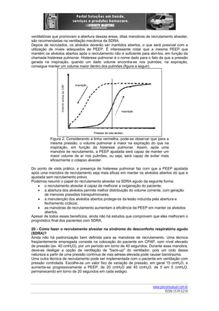 ventilatórias que promovam a abertura dessas áreas, ditas manobras de recrutamento alveolar,
são recomendadas na ventilação mecânica da SDRA.
Depois de recrutados, os alvéolos deverão ser mantidos abertos, o que será possível com a
utilização de níveis adequados de PEEP. É interessante notar que a mesma PEEP que
mantém os alvéolos abertos após o recrutamento não é suficiente para abri-los, em função da
chamada histerese pulmonar. Histerese pulmonar é o nome dado para o fato de que a pressão
gerada na inspiração, quando um dado volume encontra-se nos pulmões, na expiração,
consegue manter um volume maior dentro dos pulmões (figura a seguir).

Figura 2. Considerando a linha vermelha, pode-se observar que para a
mesma pressão, o volume pulmonar é maior na expiração do que na
inspiração, em função da histerese pulmonar. Assim, após uma
manobra de recrutamento, a PEEP ajustada será capaz de manter um
maior volume de ar nos pulmões, ou seja, será capaz de evitar mais
eficazmente o colapso alveolar.
Do ponto de vista prático, a presença de histerese pulmonar faz com que a PEEP ajustada
após uma manobra de recrutamento seja mais eficaz em manter os alvéolos abertos do que a
ajustada sem recrutamento prévio.
Podemos resumir o papel do recrutamento alveolar na SDRA agudo da seguinte forma:
• o recrutamento alveolar é capaz de melhorar a oxigenação do paciente;
• a abertura dos alvéolos permite melhor distribuição do volume corrente, com geração
de menores pressões transpulmonares;
• a manutenção dos alvéolos abertos protege-os da lesão induzida pela abertura e
fechamento cíclicos;
• as manobras de recrutamento aumentam a eficiência da PEEP em manter os alvéolos
abertos.
Apesar de todos esses benefícios, ainda não há estudos que comprovem que eles melhoram o
prognóstico final dos pacientes com SDRA.
20 - Como fazer o recrutamento alveolar na síndrome do desconforto respiratório agudo
(SDRA)?
Ainda não há padronização bem definida para as manobras de recrutamento. Uma técnica
freqüentemente empregada consiste na colocação do paciente em CPAP, com nível elevado
de pressão (ex. 40 cmH2O), por um período em torno de 40 segundos. Durante essa manobra,
deve-se desligar a opção de ventilação de "back-up" do ventilador, pois um ciclo dessa
natureza a partir de uma pressão contínua de vias aéreas elevada pode causar barotrauma.
Uma outra técnica de recrutamento pode ser implementada com o paciente em ventilação com
pressão controlada. Escolhe-se um valor fixo de variação de pressão, em geral 15 cmH2O, e
aumenta-se progressivamente a PEEP, de 20 cmH2O até 45 cmH2O, de 5 em 5 cmH2O,
permanecendo em torno de 20 segundos em cada estágio.

www.pneumoatual.com.br
ISSN 1519-521X

 