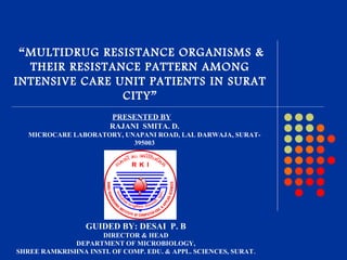 GUIDED BY: DESAI P. B
DIRECTOR & HEAD
DEPARTMENT OF MICROBIOLOGY,
SHREE RAMKRISHNA INSTI. OF COMP. EDU. & APPL. SCIENCES, SURAT.
“MULTIDRUG RESISTANCE ORGANISMS &
THEIR RESISTANCE PATTERN AMONG
INTENSIVE CARE UNIT PATIENTS IN SURAT
CITY”
PRESENTED BY
RAJANI SMITA. D.
MICROCARE LABORATORY, UNAPANI ROAD, LAL DARWAJA, SURAT-
395003
.
 