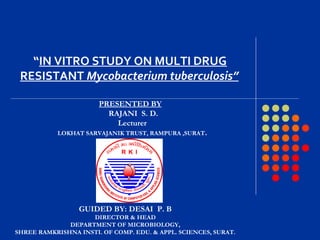 GUIDED BY: DESAI P. B
DIRECTOR & HEAD
DEPARTMENT OF MICROBIOLOGY,
SHREE RAMKRISHNA INSTI. OF COMP. EDU. & APPL. SCIENCES, SURAT.
“IN VITRO STUDY ON MULTI DRUG
RESISTANT Mycobacterium tuberculosis”
PRESENTED BY
RAJANI S. D.
Lecturer
LOKHAT SARVAJANIK TRUST, RAMPURA ,SURAT.
 