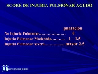 SCORE DE INJURIA PULMONAR AGUDO puntación   No Injuria Pulmonar…………………  0  Injuria Pulmonar Moderada………..  1 – 1.5  Injuria Pulmonar severa………….…  mayor 2.5  
