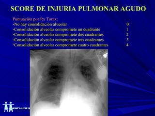 SCORE DE INJURIA PULMONAR AGUDO Puntuación por Rx Torax: No hay consolidación alveolar  0 Consolidación alveolar compromete un cuadrante  1 Consolidación alveolar compromete dos cuadrantes   2 Consolidación alveolar compromete tres cuadrantes  3 Consolidación alveolar compromete cuatro cuadrantes   4   