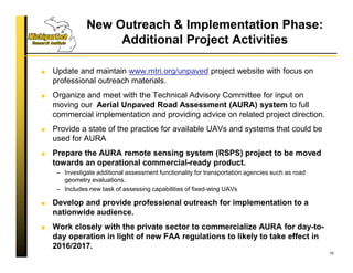New Outreach & Implementation Phase:
Additional Project Activities
Update and maintain www.mtri.org/unpaved project website with focus on
professional outreach materials.
Organize and meet with the Technical Advisory Committee for input on
moving our Aerial Unpaved Road Assessment (AURA) system to full
commercial implementation and providing advice on related project direction.
Provide a state of the practice for available UAVs and systems that could be
used for AURA
Prepare the AURA remote sensing system (RSPS) project to be moved
towards an operational commercial-ready product.
– Investigate additional assessment functionality for transportation agencies such as road
geometry evaluations.
– Includes new task of assessing capabilities of fixed-wing UAVs
Develop and provide professional outreach for implementation to a
nationwide audience.
Work closely with the private sector to commercialize AURA for day-to-
day operation in light of new FAA regulations to likely to take effect in
2016/2017.
10
 