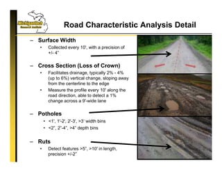 Road Characteristic Analysis Detail
11
– Surface Width
• Collected every 10', with a precision of
+/- 4”
– Cross Section (Loss of Crown)
• Facilitates drainage, typically 2% - 4%
(up to 6%) vertical change, sloping away
from the centerline to the edge
• Measure the profile every 10' along the
road direction, able to detect a 1%
change across a 9'-wide lane
– Potholes
• <1', 1'-2', 2'-3', >3‘ width bins
• <2”, 2”-4”, >4” depth bins
– Ruts
• Detect features >5”, >10' in length,
precision +/-2”
 