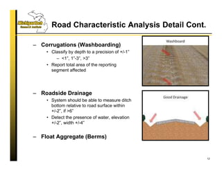 Road Characteristic Analysis Detail Cont.
– Corrugations (Washboarding)
• Classify by depth to a precision of +/-1”
– <1”, 1”-3”, >3”
• Report total area of the reporting
segment affected
– Roadside Drainage
• System should be able to measure ditch
bottom relative to road surface within
+/-2”, if >6”
• Detect the presence of water, elevation
+/-2”, width +/-4”
– Float Aggregate (Berms)
12
 