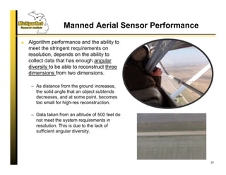 Manned Aerial Sensor Performance
Algorithm performance and the ability to
meet the stringent requirements on
resolution, depends on the ability to
collect data that has enough angular
diversity to be able to reconstruct three
dimensions from two dimensions.
– As distance from the ground increases,
the solid angle that an object subtends
decreases, and at some point, becomes
too small for high-res reconstruction.
– Data taken from an altitude of 500 feet do
not meet the system requirements in
resolution. This is due to the lack of
sufficient angular diversity.
23
 
