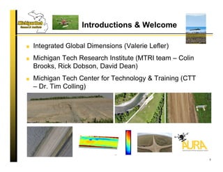 Introductions & Welcome
Integrated Global Dimensions (Valerie Lefler)
Michigan Tech Research Institute (MTRI team – Colin
Brooks, Rick Dobson, David Dean)
Michigan Tech Center for Technology & Training (CTT
– Dr. Tim Colling)
3
 