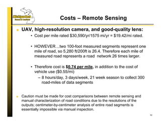 Costs – Remote Sensing
UAV, high-resolution camera, and good-quality lens:
• Cost per mile rated $30,590/yr/1575 mi/yr = $19.42/mi rated.
• HOWEVER…two 100-foot measured segments represent one
mile of road, so 5,280 ft/200ft is 26.4. Therefore each mile of
measured road represents a road network 26 times larger.
• Therefore cost is $0.74 per mile, in addition to the cost of
vehicle use ($0.55/mi)
– 8 hours/day, 3 days/week, 21 week season to collect 300
road-miles of data segments
Caution must be made for cost comparisons between remote sensing and
manual characterization of road conditions due to the resolutions of the
outputs; centimeter-by-centimeter analysis of entire road segments is
essentially impossible via manual inspection.
52
 