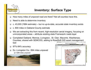 Inventory: Surface Type
 How many miles of unpaved road are there? Not all counties have this.
 Need to able to determine inventory
 c. 43,000 (1984 estimate) – but no up-to-date, accurate state inventory exists
 c. 800 miles in Oakland County estimate
 We are extracting this from recent, high-resolution aerial imagery, focusing on
unincorporated areas – attribute existing state Framework roads layer
 Completed Oakland, Monroe, Livingston, St. Clair, Macomb, Washtenaw,
Counties; shared with SEMCOG, adding to RoadSoft GIS asset management
tool
 87%-94% accuracy
 Ex: Livingston Co.: 894 miles unpaved
 1289 miles unpaved
55
 