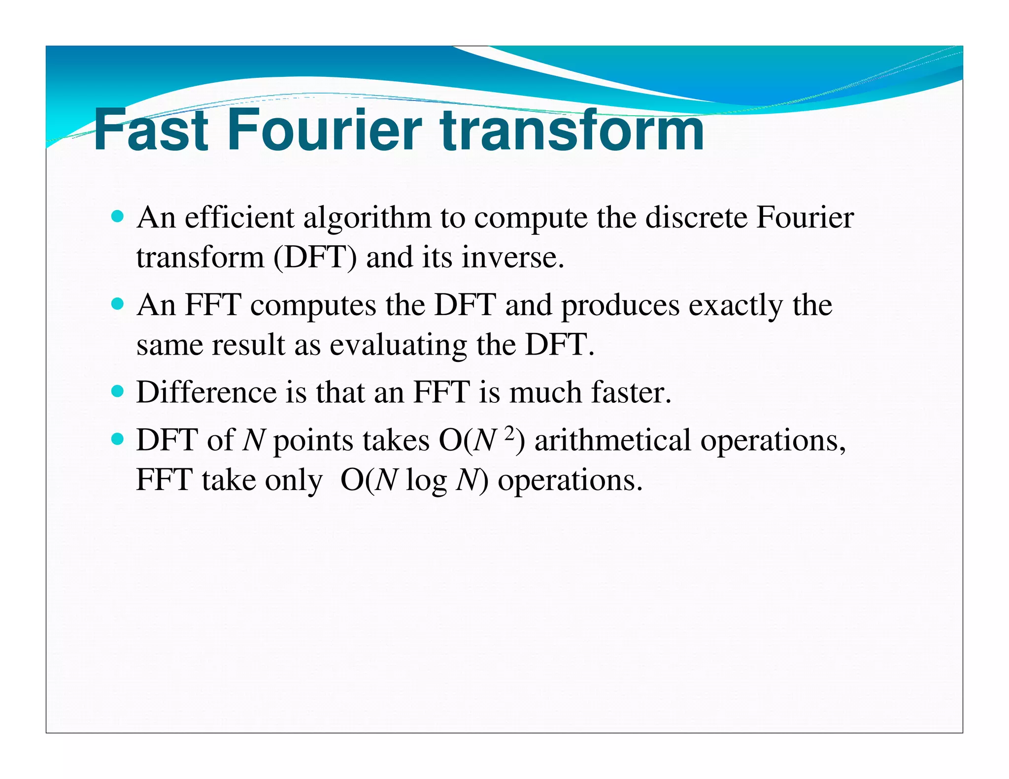 Fast Fourier transform
 An efficient algorithm to compute the discrete Fourier
 transform (DFT) and its inverse.
 An FFT computes the DFT and produces exactly the
 same result as evaluating the DFT.
 Difference is that an FFT is much faster.
 DFT of N points takes O(N 2) arithmetical operations,
 FFT take only O(N log N) operations.
 
