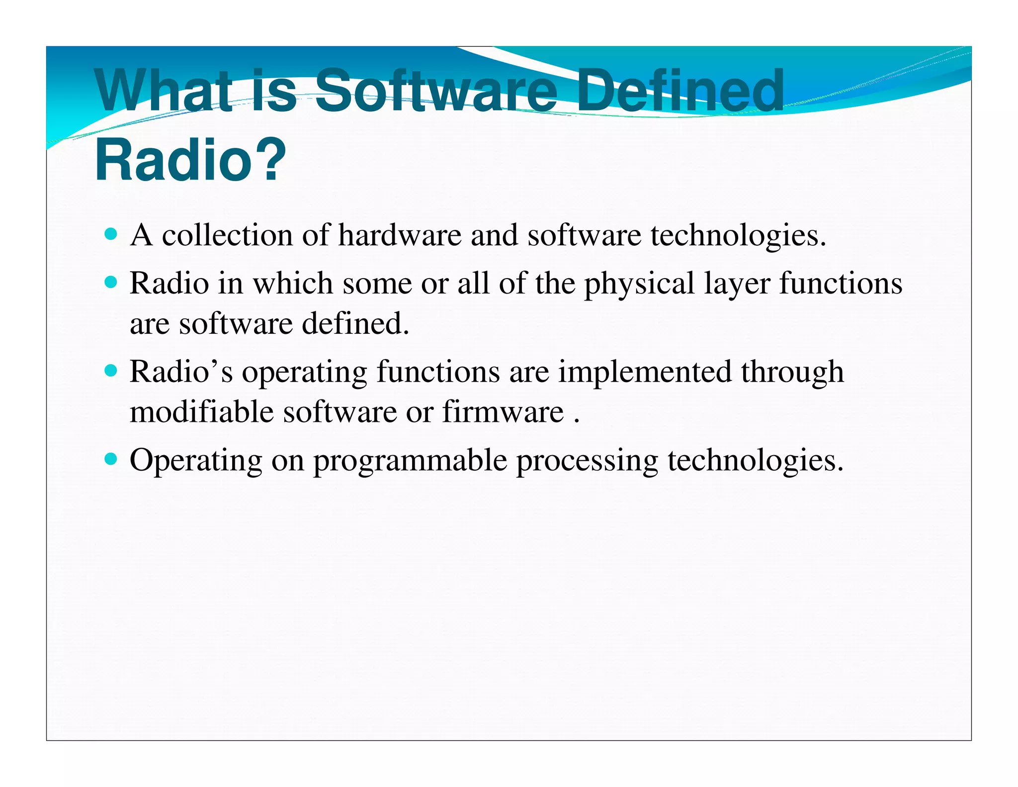 What is Software Defined
Radio?
 A collection of hardware and software technologies.
 Radio in which some or all of the physical layer functions
 are software defined.
 Radio’s operating functions are implemented through
 modifiable software or firmware .
 Operating on programmable processing technologies.
 