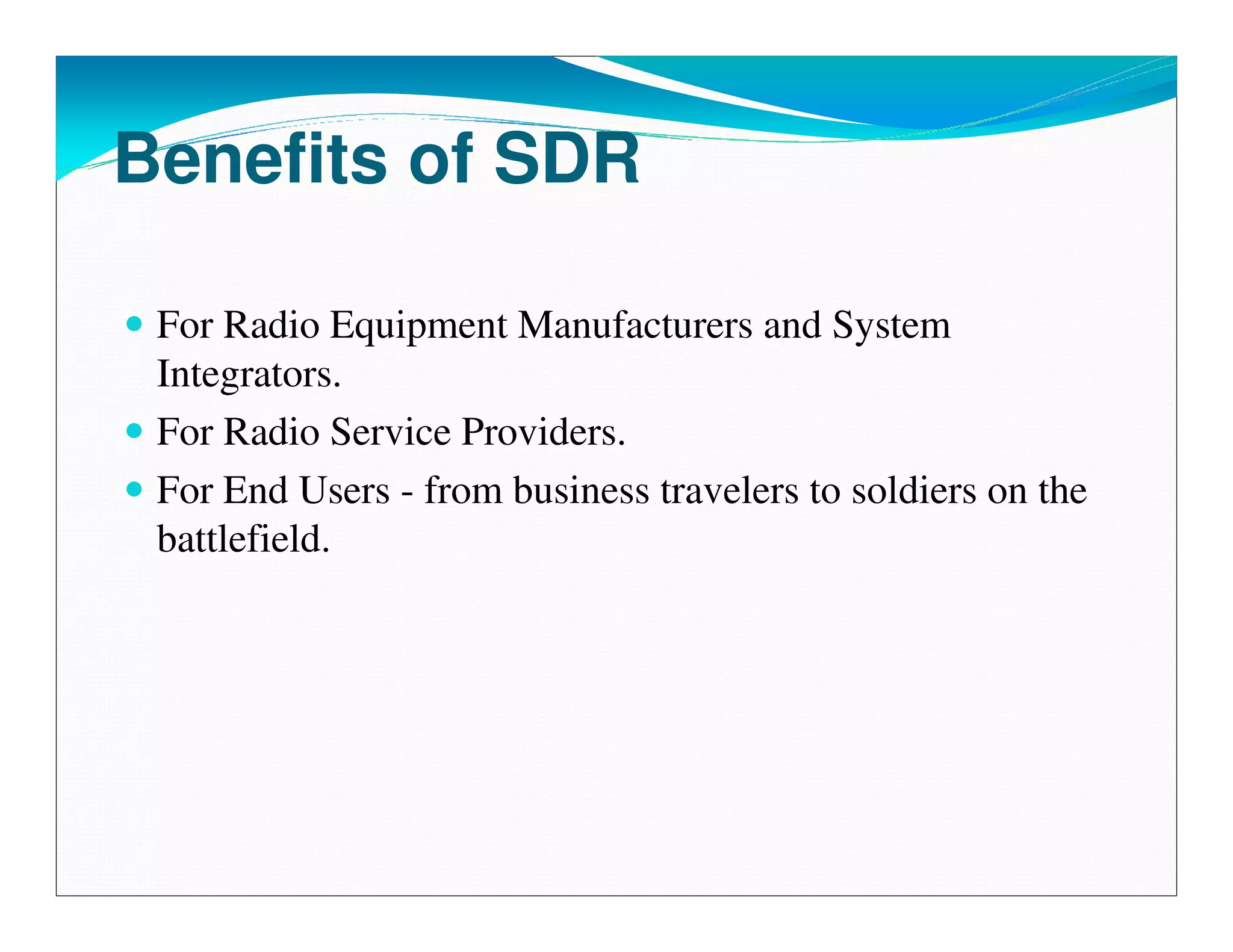 Benefits of SDR

 For Radio Equipment Manufacturers and System
 Integrators.
 For Radio Service Providers.
 For End Users - from business travelers to soldiers on the
 battlefield.
 