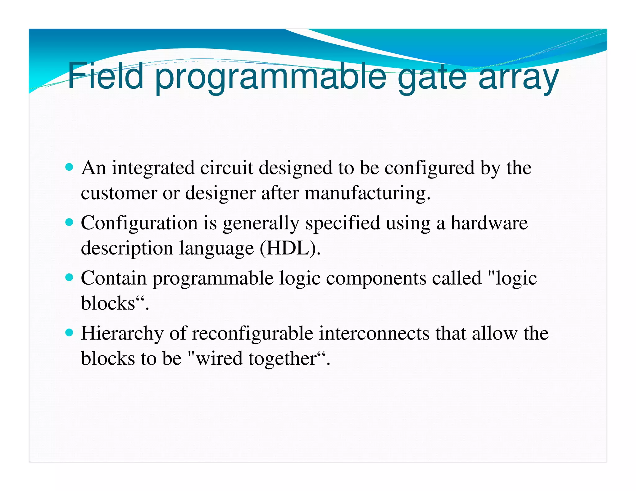 Field programmable gate array

An integrated circuit designed to be configured by the
customer or designer after manufacturing.
Configuration is generally specified using a hardware
description language (HDL).
Contain programmable logic components called "logic
blocks“.
Hierarchy of reconfigurable interconnects that allow the
blocks to be "wired together“.
 