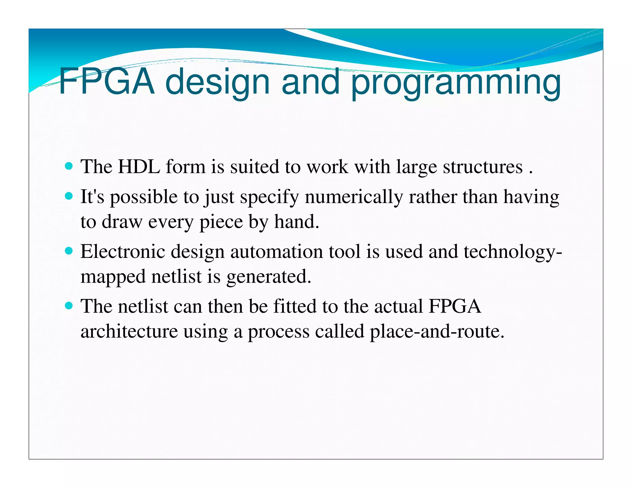 FPGA design and programming

 The HDL form is suited to work with large structures .
 It's possible to just specify numerically rather than having
 to draw every piece by hand.
 Electronic design automation tool is used and technology-
 mapped netlist is generated.
 The netlist can then be fitted to the actual FPGA
 architecture using a process called place-and-route.
 