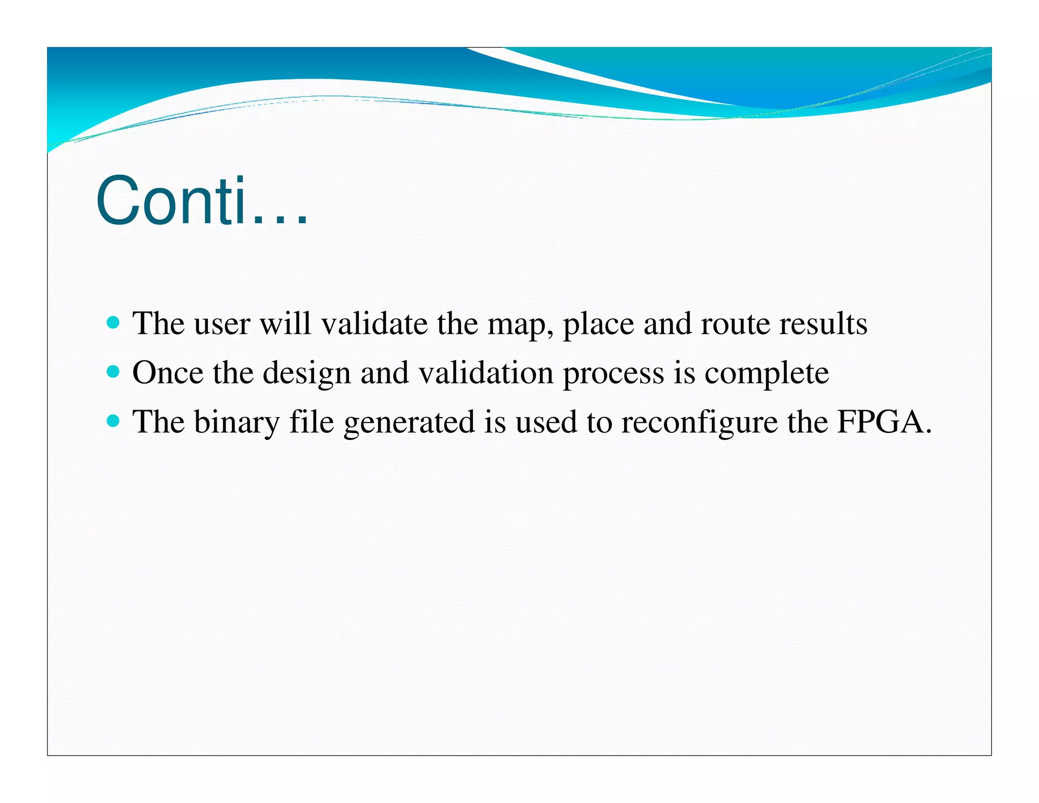 Conti…
 The user will validate the map, place and route results
 Once the design and validation process is complete
 The binary file generated is used to reconfigure the FPGA.
 