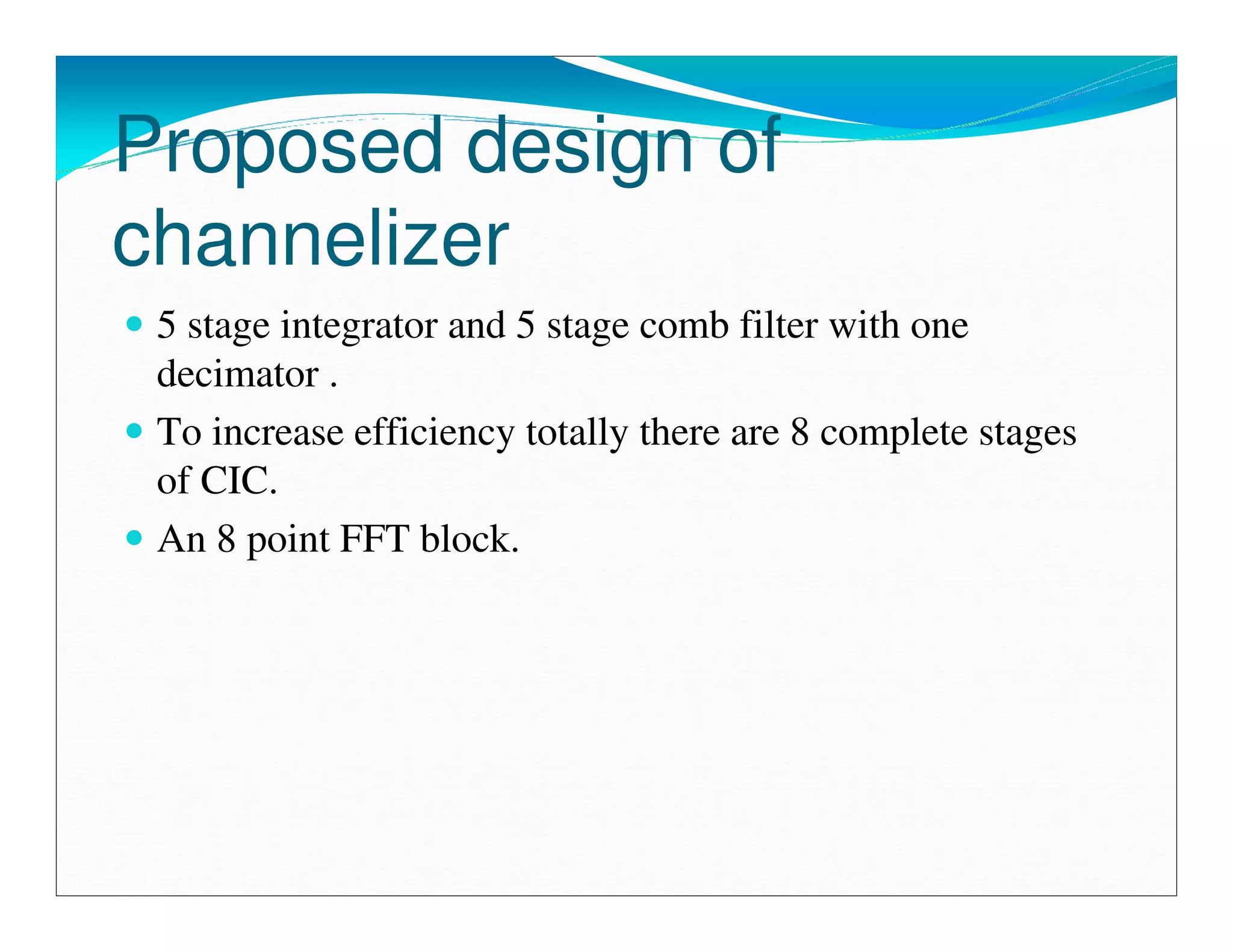 Proposed design of
channelizer
 5 stage integrator and 5 stage comb filter with one
 decimator .
 To increase efficiency totally there are 8 complete stages
 of CIC.
 An 8 point FFT block.
 