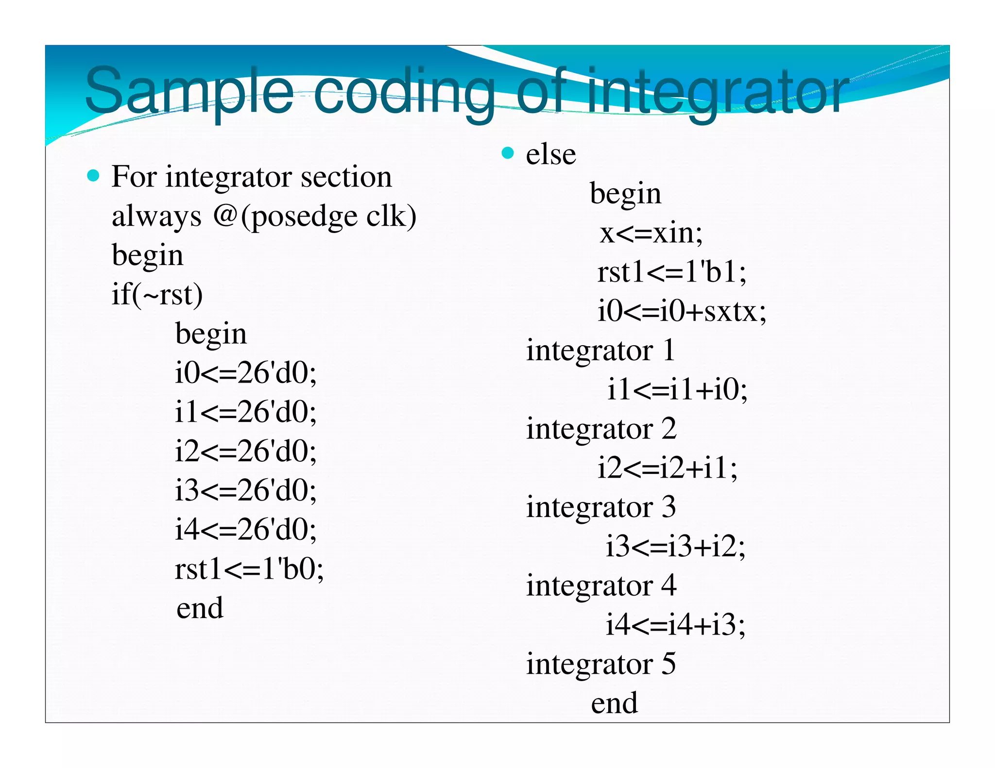 Sample coding of integrator
                          else
 For integrator section
                               begin
 always @(posedge clk)
                                x<=xin;
 begin
                                rst1<=1'b1;
 if(~rst)
                                i0<=i0+sxtx;
      begin
                          integrator 1
      i0<=26'd0;
                                 i1<=i1+i0;
      i1<=26'd0;
                          integrator 2
      i2<=26'd0;
                                i2<=i2+i1;
      i3<=26'd0;
                          integrator 3
      i4<=26'd0;
                                 i3<=i3+i2;
      rst1<=1'b0;
                          integrator 4
      end
                                 i4<=i4+i3;
                          integrator 5
                               end
 