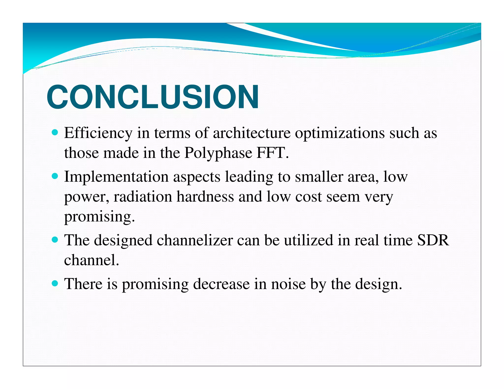 CONCLUSION
Efficiency in terms of architecture optimizations such as
those made in the Polyphase FFT.
Implementation aspects leading to smaller area, low
power, radiation hardness and low cost seem very
promising.
The designed channelizer can be utilized in real time SDR
channel.
There is promising decrease in noise by the design.
 