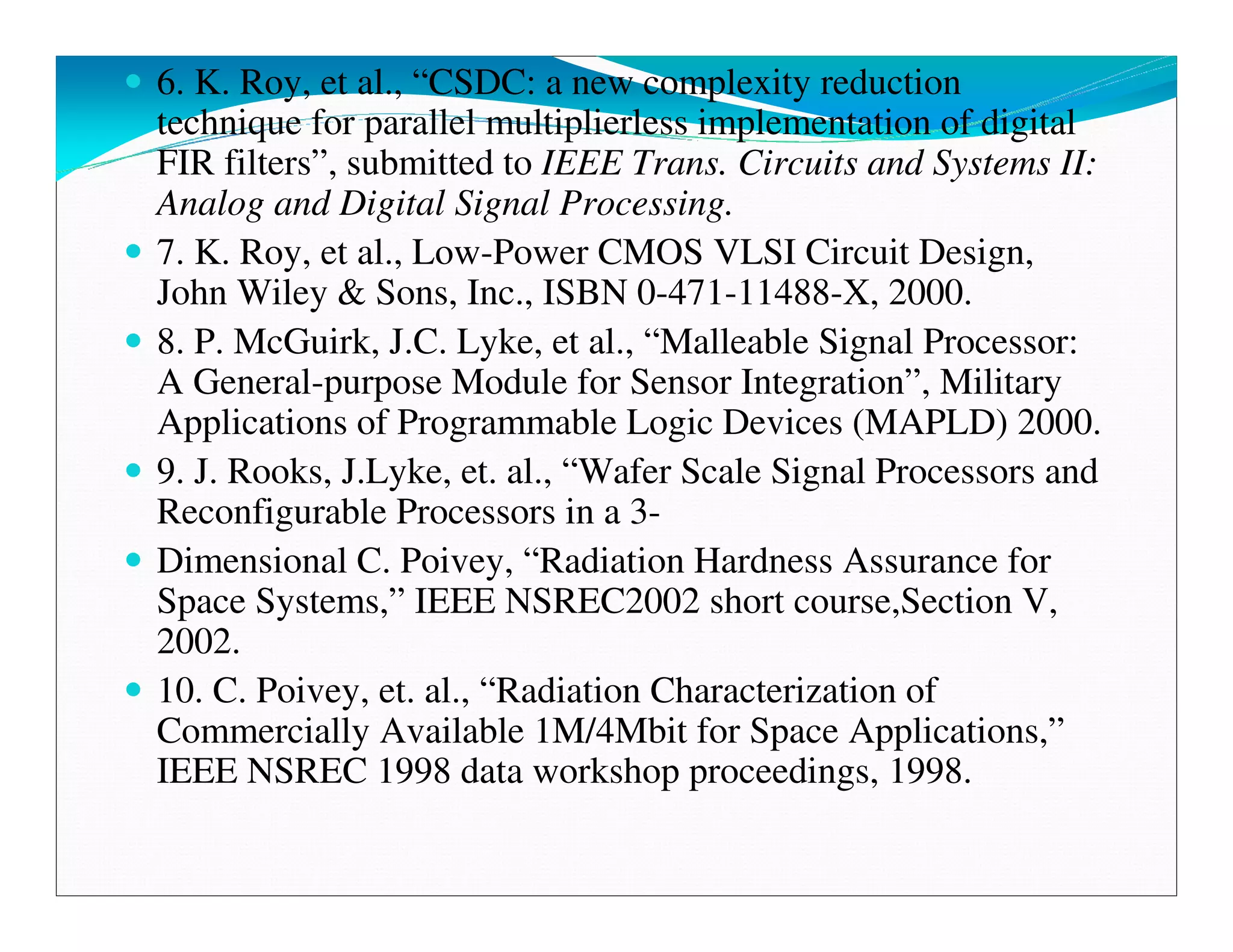 6. K. Roy, et al., “CSDC: a new complexity reduction
technique for parallel multiplierless implementation of digital
FIR filters”, submitted to IEEE Trans. Circuits and Systems II:
Analog and Digital Signal Processing.
7. K. Roy, et al., Low-Power CMOS VLSI Circuit Design,
John Wiley & Sons, Inc., ISBN 0-471-11488-X, 2000.
8. P. McGuirk, J.C. Lyke, et al., “Malleable Signal Processor:
A General-purpose Module for Sensor Integration”, Military
Applications of Programmable Logic Devices (MAPLD) 2000.
9. J. Rooks, J.Lyke, et. al., “Wafer Scale Signal Processors and
Reconfigurable Processors in a 3-
Dimensional C. Poivey, “Radiation Hardness Assurance for
Space Systems,” IEEE NSREC2002 short course,Section V,
2002.
10. C. Poivey, et. al., “Radiation Characterization of
Commercially Available 1M/4Mbit for Space Applications,”
IEEE NSREC 1998 data workshop proceedings, 1998.
 