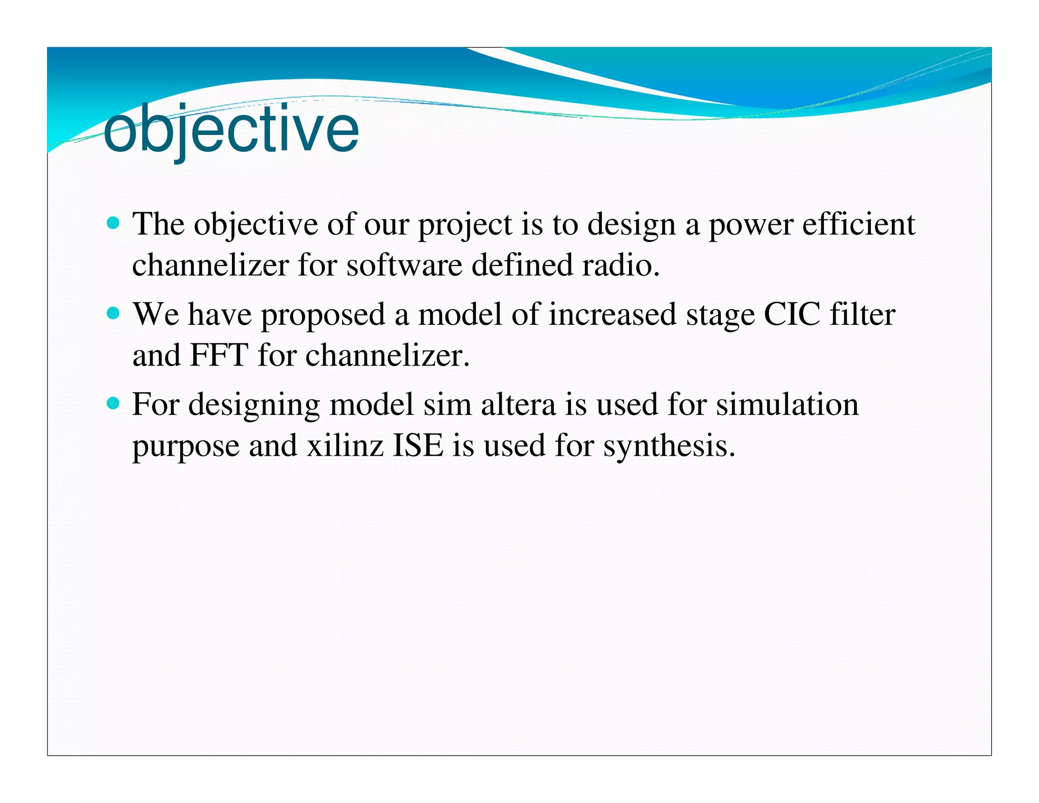 objective
 The objective of our project is to design a power efficient
 channelizer for software defined radio.
 We have proposed a model of increased stage CIC filter
 and FFT for channelizer.
 For designing model sim altera is used for simulation
 purpose and xilinz ISE is used for synthesis.
 