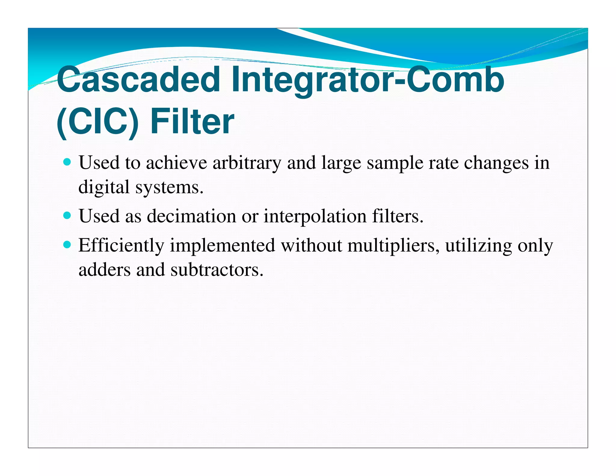 Cascaded Integrator-Comb
(CIC) Filter
 Used to achieve arbitrary and large sample rate changes in
 digital systems.
 Used as decimation or interpolation filters.
 Efficiently implemented without multipliers, utilizing only
 adders and subtractors.
 