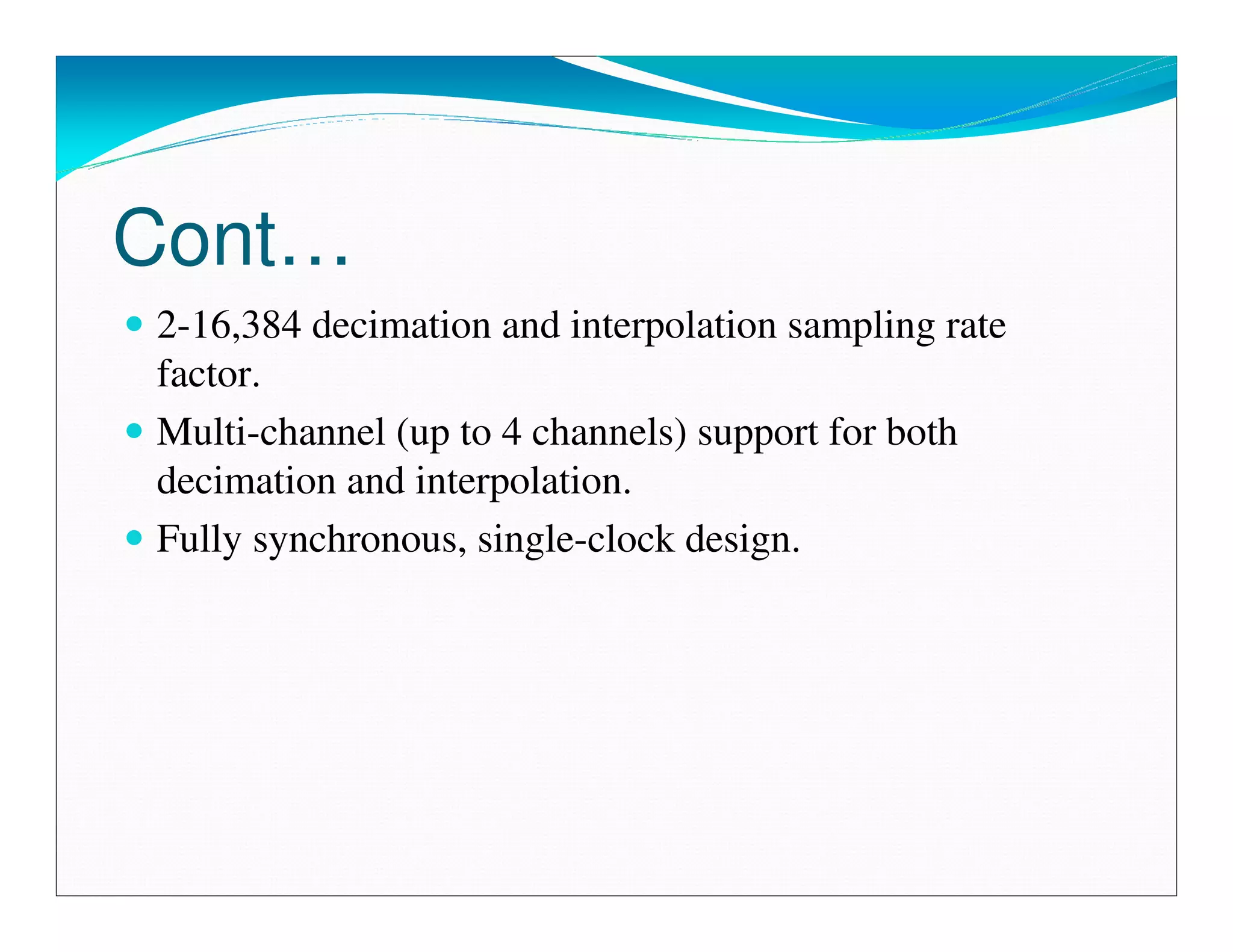 Cont…
2-16,384 decimation and interpolation sampling rate
factor.
Multi-channel (up to 4 channels) support for both
decimation and interpolation.
Fully synchronous, single-clock design.
 