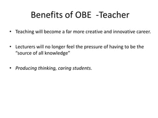 Benefits of OBE -Teacher
• Teaching will become a far more creative and innovative career.
• Lecturers will no longer feel the pressure of having to be the
“source of all knowledge”
• Producing thinking, caring students.
 