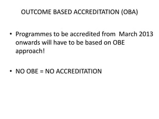 OUTCOME BASED ACCREDITATION (OBA)
• Programmes to be accredited from March 2013
onwards will have to be based on OBE
approach!
• NO OBE = NO ACCREDITATION
 