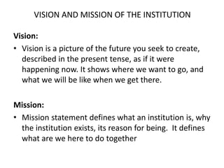 VISION AND MISSION OF THE INSTITUTION
Vision:
• Vision is a picture of the future you seek to create,
described in the present tense, as if it were
happening now. It shows where we want to go, and
what we will be like when we get there.
Mission:
• Mission statement defines what an institution is, why
the institution exists, its reason for being. It defines
what are we here to do together
 