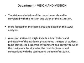 Department - VISION AND MISSION
• The vision and mission of the department should be
correlated with the mission and vision of the institution.
• more focused on the theme area and based on the SWOT
analysis.
• A mission statement might include a brief history and
philosophy of the academic programme, the type of students
to be served, the academic environment and primary focus of
the curriculum, faculty roles, the contributions to and
connections with the community, the role of research.
 