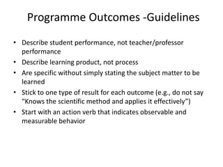 Programme Outcomes -Guidelines
• Describe student performance, not teacher/professor
performance
• Describe learning product, not process
• Are specific without simply stating the subject matter to be
learned
• Stick to one type of result for each outcome (e.g., do not say
“Knows the scientific method and applies it effectively”)
• Start with an action verb that indicates observable and
measurable behavior
 