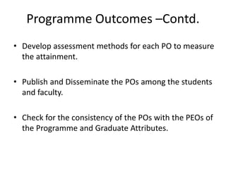 Programme Outcomes –Contd.
• Develop assessment methods for each PO to measure
the attainment.
• Publish and Disseminate the POs among the students
and faculty.
• Check for the consistency of the POs with the PEOs of
the Programme and Graduate Attributes.
 