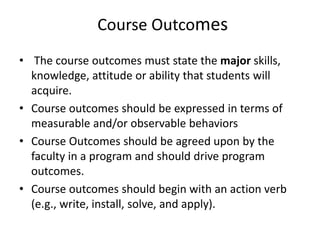 Course Outcomes
• The course outcomes must state the major skills,
knowledge, attitude or ability that students will
acquire.
• Course outcomes should be expressed in terms of
measurable and/or observable behaviors
• Course Outcomes should be agreed upon by the
faculty in a program and should drive program
outcomes.
• Course outcomes should begin with an action verb
(e.g., write, install, solve, and apply).
 
