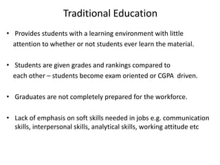 Traditional Education
• Provides students with a learning environment with little
attention to whether or not students ever learn the material.
• Students are given grades and rankings compared to
each other – students become exam oriented or CGPA driven.
• Graduates are not completely prepared for the workforce.
• Lack of emphasis on soft skills needed in jobs e.g. communication
skills, interpersonal skills, analytical skills, working attitude etc
 
