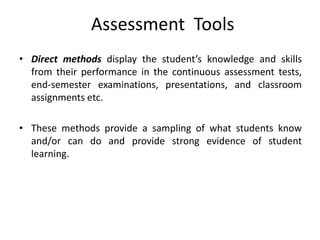 Assessment Tools
• Direct methods display the student’s knowledge and skills
from their performance in the continuous assessment tests,
end-semester examinations, presentations, and classroom
assignments etc.
• These methods provide a sampling of what students know
and/or can do and provide strong evidence of student
learning.
 