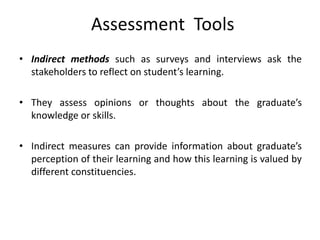Assessment Tools
• Indirect methods such as surveys and interviews ask the
stakeholders to reflect on student’s learning.
• They assess opinions or thoughts about the graduate’s
knowledge or skills.
• Indirect measures can provide information about graduate’s
perception of their learning and how this learning is valued by
different constituencies.
 