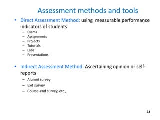 Assessment methods and tools
• Direct Assessment Method: using measurable performance
indicators of students
– Exams
– Assignments
– Projects
– Tutorials
– Labs
– Presentations
• Indirect Assessment Method: Ascertaining opinion or self-
reports
– Alumni survey
– Exit survey
– Course-end survey, etc.,.
34
 