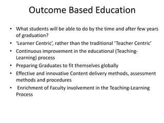 Outcome Based Education
• What students will be able to do by the time and after few years
of graduation?
• ‘Learner Centric’, rather than the traditional ‘Teacher Centric’
• Continuous improvement in the educational (Teaching-
Learning) process
• Preparing Graduates to fit themselves globally
• Effective and innovative Content delivery methods, assessment
methods and procedures
• Enrichment of Faculty involvement in the Teaching-Learning
Process
 