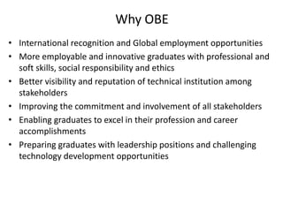 Why OBE
• International recognition and Global employment opportunities
• More employable and innovative graduates with professional and
soft skills, social responsibility and ethics
• Better visibility and reputation of technical institution among
stakeholders
• Improving the commitment and involvement of all stakeholders
• Enabling graduates to excel in their profession and career
accomplishments
• Preparing graduates with leadership positions and challenging
technology development opportunities
 