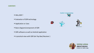 CONTENT:
▶ Why SDR ?
▶ Evaluation of SDR technology
▶ Application or Uses
▶ Basic diagram/component of SDR
▶ SDR software as well as Android application
▶ A practical view with SDR Set-Top Box( Receiver )
DEEPAK LODHA
0901ET181019
B.TECH | ET | MITS | GWL
 