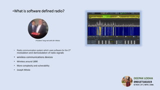 ▪What is software defined radio?
• Radio communication system which uses software for the 1st
modulation and demodulation of radio signals
• wireless communications devices
• Wireless around 1890
• More complexity and vulnerability
• Joseph Mitola
President Yang met with DR. Mitola
DEEPAK LODHA
0901ET181019
B.TECH | ET | MITS | GWL
 