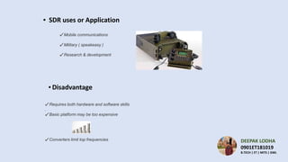 ▪ SDR uses or Application
✔ Mobile communications
✔ Military ( speakeasy )
✔ Research & development
✔ Requires both hardware and software skills
.
✔ Basic platform may be too expensive
✔ Converters limit top frequencies
▪ Disadvantage
DEEPAK LODHA
0901ET181019
B.TECH | ET | MITS | GWL
 