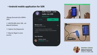DEEPAK LODHA
0901ET181019
B.TECH | ET | MITS | GWL
▪ Android mobile application for SDR
.
⁕Range fluctuate b/w 50Mhz-
2Ghz
⁕ AM,FM,DBV-Arial, SSB….etc
depend hardware
⁕ Capture live frequencies
⁕ May be illegal in some
country
 