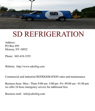 SD REFRIGERATION
Address:
PO Box 895
Monsey, NY 10952
Phone: 845-418-3355
Website: http://www.sdrefrig.com
Commercial and industrial REFRIGERCommercial and industrial REFRIGERATION sales and maintenance.
Business hour- Mon - Thurs 9:00 am- 5:00 pm Fri- 09:00 am - 01:00 pm
we offer 24 hour emergency service for additional fees
Business mail: info@sdrefrig.com
 