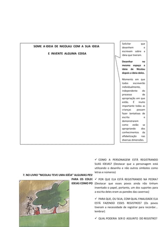 7. NO LIVRO “NICOLAU TEVE UMA IDÉIA” ALGUMAS PESSOAS TINHAM IDEIAS E CONTAVAM
PARA OS COLEGAS, OUTRAS REGISTRAVAM SUAS
IDEIAS COMO PODEMOS VER NA IMAGEM ABAIXO:
SOME A IDEIA DE NICOLAU COM A SUA IDEIA
E INVENTE ALGUMA COISA
Solicitar que
desenhem e
escrevam sobre a
ideia que tiveram.
Desenhar no
mesmo espaço a
ideia de Nicolau
depois a ideia deles.
Momento em que
todos escreverão
individualmente,
independente do
processo de
apropriação em que
estão. É muito
importante todas as
crianças possam
fazer tentativas de
escrita e
demonstrarem
como estão se
apropriando dos
conhecimentos da
alfabetização nas
diversas dimensões.
 COMO A PERSONAGEM ESTÁ REGISTRANDO
SUAS IDEIAS? (Destacar que a personagem está
utilizando o desenho e não outros símbolos como
letras e números)
 POR QUE ELA ESTÁ REGISTRANDO NA PEDRA?
(Destacar que esses povos ainda não tinham
inventado o papel, portanto, um dos suportes para
a escrita deles eram as paredes das cavernas)
 PARA QUE, OU SEJA, COM QUAL FINALIDADE ELA
ESTÁ FAZENDO ESSES REGISTROS? (Os povos
tiveram a necessidade de registrar para recordar...
lembrar)
 QUAL PODERIA SER O ASSUNTO DO REGISTRO?
 