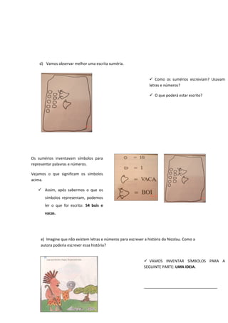 d) Vamos observar melhor uma escrita suméria.
e) Imagine que não existem letras e números para escrever a história do Nicolau. Como a
autora poderia escrever essa história?
 Como os sumérios escreviam? Usavam
letras e números?
 O que poderá estar escrito?
Os sumérios inventavam símbolos para
representar palavras e números.
Vejamos o que significam os símbolos
acima.
 Assim, após sabermos o que os
símbolos representam, podemos
ler o que foi escrito: 54 bois e
vacas.
 VAMOS INVENTAR SÍMBOLOS PARA A
SEGUINTE PARTE: UMA IDEIA.
___________________________________
 