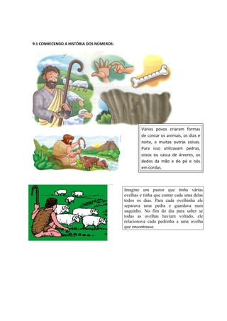 9.1 CONHECENDO A HISTÓRIA DOS NÚMEROS:
Imagine um pastor que tinha várias
ovelhas e tinha que contar cada uma delas
todos os dias. Para cada ovelhinha ele
separava uma pedra e guardava num
saquinho. No fim do dia para saber se
todas as ovelhas haviam voltado, ele
relacionava cada pedrinha a uma ovelha
que encontrasse.
Vários povos criaram formas
de contar os animais, os dias e
noite, e muitas outras coisas.
Para isso utilizavam pedras,
ossos ou casca de árvores, os
dedos da mão e do pé e nós
em cordas.
 