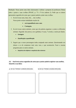 9.2 Você teria outras sugestões de como que o pastor poderia registrar suas ovelhas.
Desenhe a sua ideia:
a) SE ELE TIVESSE 5 (CINCO) OVELHAS: b) SE ELE TIVESSE 10 (DEZ) OVELHAS:
Mediação: Nesse ponto uma ideia interessante é utilizar a proposta da professora Diaine
sobre o pastor e suas ovelhas (PNAIC, p. 73 e 74 do caderno 2). Pedir que os alunos
apresentem sugestões de como que o pastor poderia contar suas ovelhas:
1. Se ele tivesse uma, duas, três, ... dez ovelhas.
Nesse ponto seriam trabalhadas noções de:
• correspondência um a um;
• Contagem.
2. Se ele tivesse outros animais, como que ele poderia organizar e contar os diferentes
animais: Sugestão: dez porcos, nove galinhas, 8 vacas, 7 cavalos, e assim por diante.
• Contagem
• Classificação e quantificação
3. Sugerir que o nosso personagem tenha comprado mais animais. Questionando aos
alunos e se ele comprasse mais uma vaca, o que aconteceria. Fazer a mesma
perguntar para os outros animais.
• Sequência de objetos e sequência dos números
 